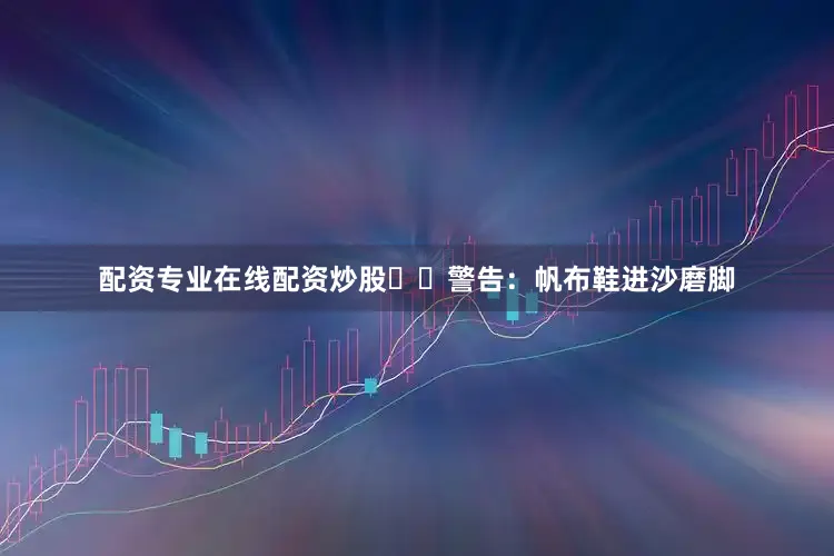 配资专业在线配资炒股⚠️警告：帆布鞋进沙磨脚