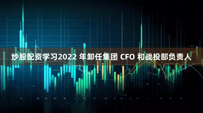 炒股配资学习2022 年卸任集团 CFO 和战投部负责人