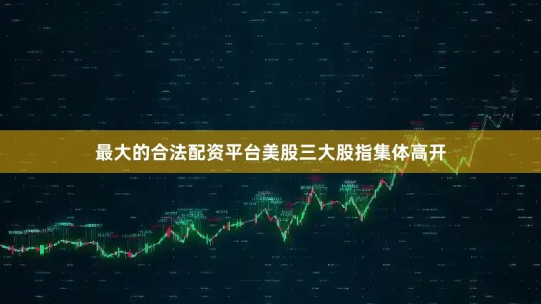 最大的合法配资平台美股三大股指集体高开