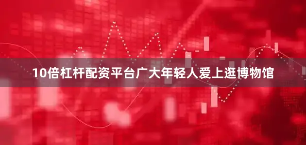 10倍杠杆配资平台广大年轻人爱上逛博物馆